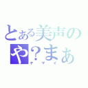 とある美声のや？まぁ、いい。（ヤマイ）