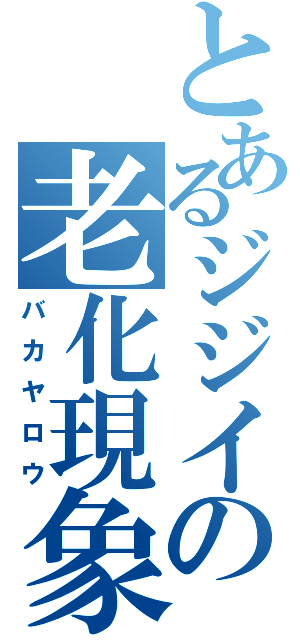 とあるジジイの老化現象（バカヤロウ）