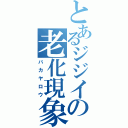 とあるジジイの老化現象（バカヤロウ）