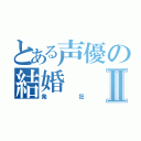 とある声優の結婚Ⅱ（発狂）