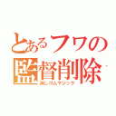 とあるフワの監督削除（消しゴムマジック）