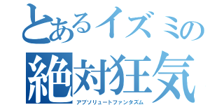 とあるイズミの絶対狂気（アブソリュートファンタズム）