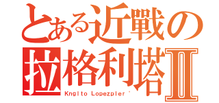 とある近戰の拉格利塔Ⅱ（Ｋｎｇｌｔｏ Ｌｏｐｅｚｐｌｅｒ〝）