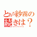 とある紗霧の続きは？（ミテナイナラハヤクミロ）