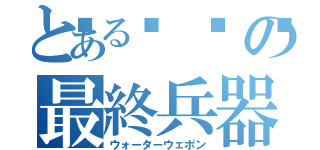 とある🥺の最終兵器（ウォーターウェポン）