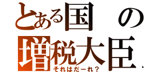 とある国の増税大臣（それはだーれ？）