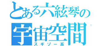 とある六絃琴の宇宙空間（スギゾー系）