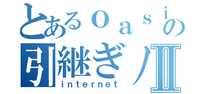 とあるｏａｓｉの引継ぎノートⅡ（ｉｎｔｅｒｎｅｔ）