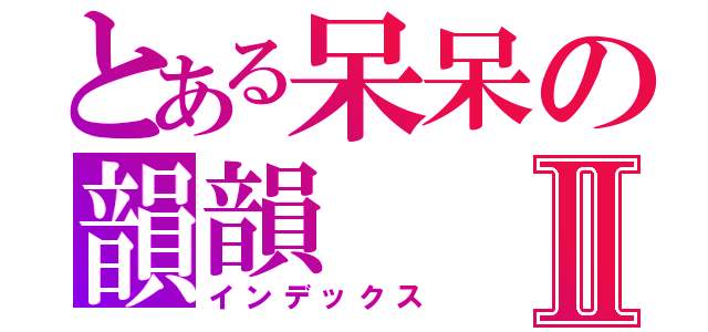 とある呆呆の韻韻Ⅱ（インデックス）