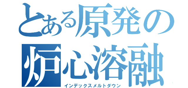 とある原発の炉心溶融（インデックスメルトダウン）