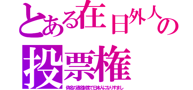 とある在日外人の投票権（偽名の通名制度で日本人になりすまし）