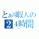 とある暇人の２４時間（（´－ω－｀））