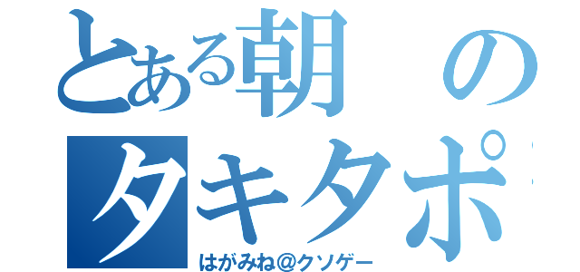 とある朝のタキタポン（はがみね＠クソゲー）