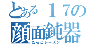 とある１７の顔面鈍器（たらこレーズン）