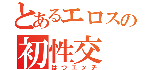 とあるエロスの初性交（はつエッチ）