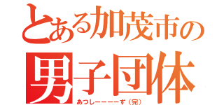 とある加茂市の男子団体（あつしーーーーず（完））