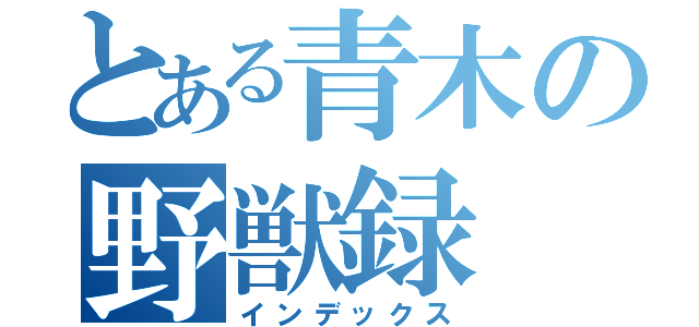 とある青木の野獣録（インデックス）