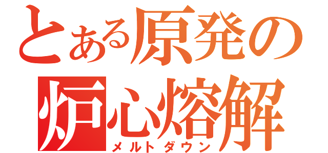 とある原発の炉心熔解（メルトダウン）