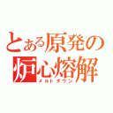 とある原発の炉心熔解（メルトダウン）