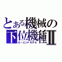 とある機械の下位機種Ⅱ（ローエンドモデル）