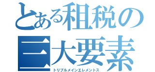 とある租税の三大要素（トリプルメインエレメントス）