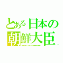 とある日本の朝鮮大臣（田布施システムの朝鮮涙袋族）