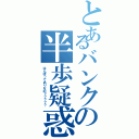 とあるバンクの半歩疑惑（はんぽってありなの？？？？？）