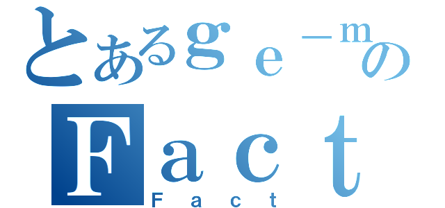 とあるｇｅ－ｍｕのＦａｃｔ（Ｆａｃｔ）