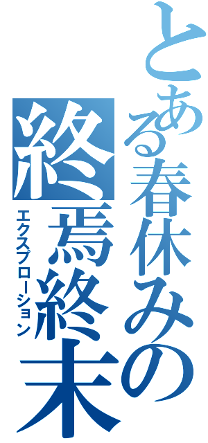 とある春休みの終焉終末（エクスプローション）