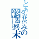 とある春休みの終焉終末（エクスプローション）