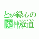 とある緑心の廃神遊道（ゲームポイゾン）