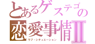 とあるゲステゴの恋愛事情Ⅱ（ラブ・シチュエーション）