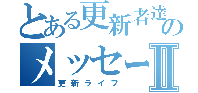 とある更新者達のメッセージⅡ（更新ライフ）