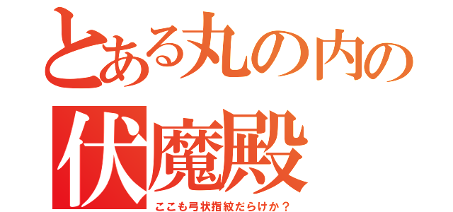 とある丸の内の伏魔殿（ここも弓状指紋だらけか？）