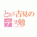 とある吉見のテス勉（ＬＩＮＥほーちします）