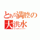 とある満腔の大洪水（ゴールデンシャワー）