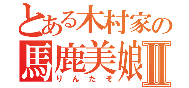 とある木村家の馬鹿美娘Ⅱ（りんたそ）