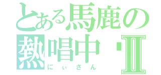 とある馬鹿の熱唱中〜Ⅱ（にぃさん）