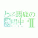 とある馬鹿の熱唱中〜Ⅱ（にぃさん）