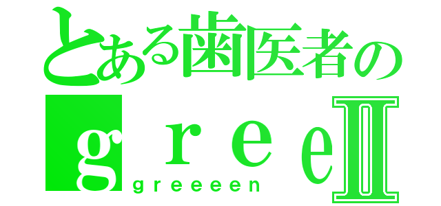 とある歯医者のｇｒｅｅｅｅｎⅡ（ｇｒｅｅｅｅｎ）