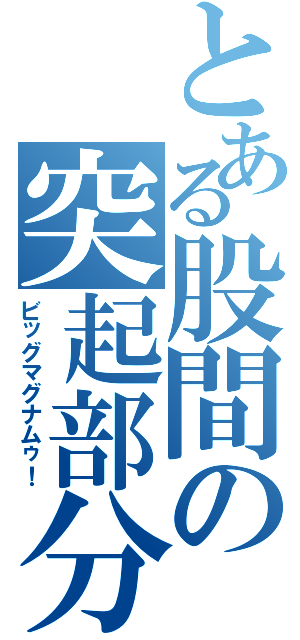 とある股間の突起部分（ビッグマグナムゥ！）