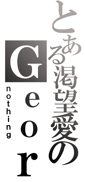 とある渇望愛のＧｅｏｒｇｉｎａ（ｎｏｔｈｉｎｇ）