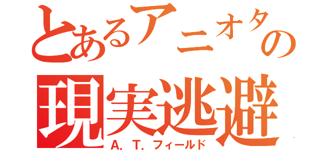 とあるアニオタの現実逃避（Ａ．Ｔ．フィールド）