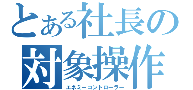 とある社長の対象操作（エネミーコントローラー）