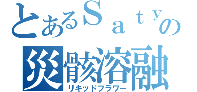 とあるＳａｔｙの災骸溶融（リキッドフラワー）