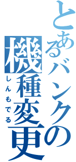 とあるバンクの機種変更（しんもでる）