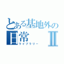 とある基地外の日常Ⅱ（ライブラリー）