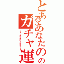 とあるあなたのガチャのガチャ運の悪さ（ガチャ運が悪いのは罪です）