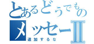 とあるどうでもいいのメッセージⅡ（追加するな）