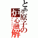 とある原子の炉心融解（メルトダウン）